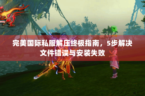 完美国际私服解压终极指南，5步解决文件错误与安装失败
