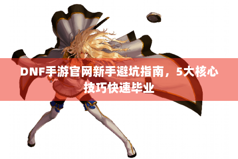 DNF手游官网新手避坑指南，5大核心技巧快速毕业