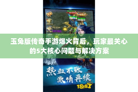 玉兔版传奇手游爆火背后，玩家最关心的5大核心问题与解决方案