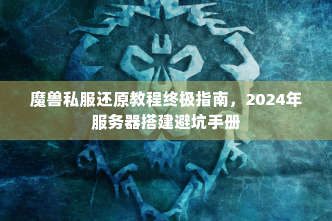 魔兽私服还原教程终极指南，2024年服务器搭建避坑手册