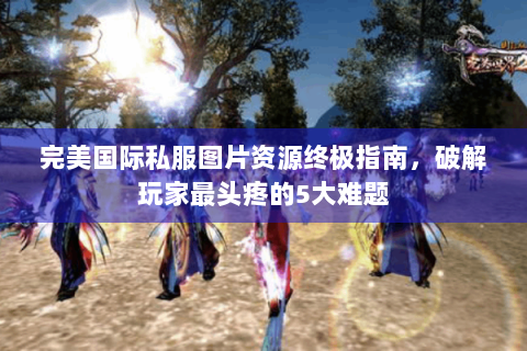 完美国际私服图片资源终极指南，破解玩家最头疼的5大难题