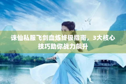 诛仙私服飞剑血炼终极指南，3大核心技巧助你战力飙升