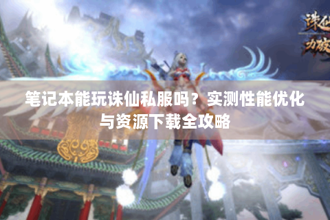 笔记本能玩诛仙私服吗？实测性能优化与资源下载全攻略