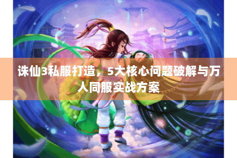 诛仙3私服打造，5大核心问题破解与万人同服实战方案