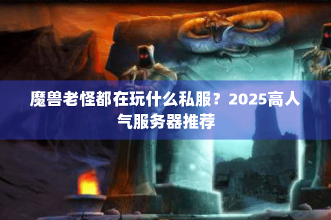 魔兽老怪都在玩什么私服？2025高人气服务器推荐