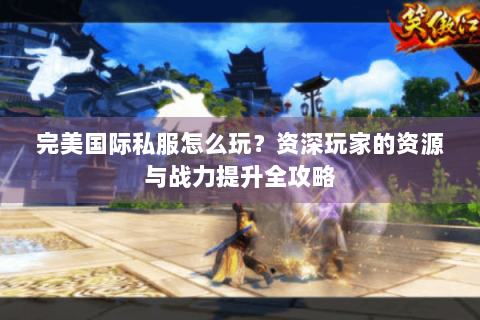 完美国际私服怎么玩？资深玩家的资源与战力提升全攻略