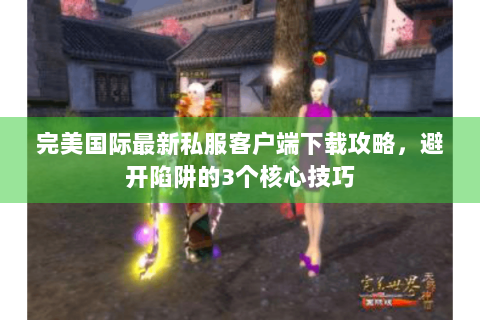 完美国际最新私服客户端下载攻略，避开陷阱的3个核心技巧