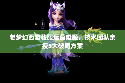 老梦幻西游私服运营难题，技术团队亲授5大破局方案