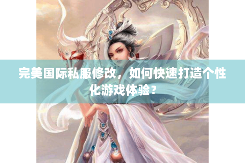 完美国际私服修改，如何快速打造个性化游戏体验？