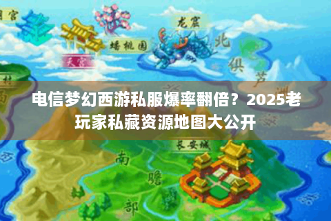电信梦幻西游私服爆率翻倍？2025老玩家私藏资源地图大公开