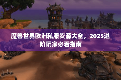 魔兽世界欧洲私服资源大全，2025进阶玩家必看指南