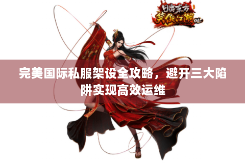 完美国际私服架设全攻略，避开三大陷阱实现高效运维