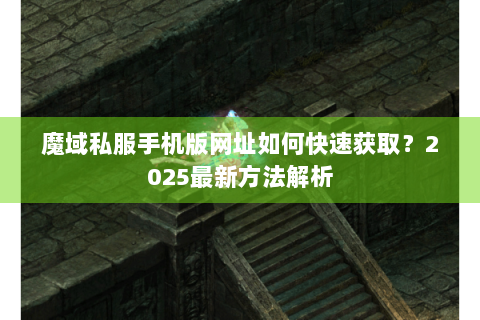 魔域私服手机版网址如何快速获取？2025最新方法解析