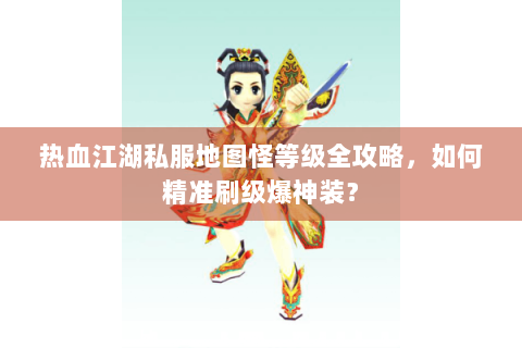 热血江湖私服地图怪等级全攻略，如何精准刷级爆神装？