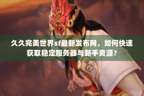 久久完美世界sf最新发布网，如何快速获取稳定服务器与新手资源？