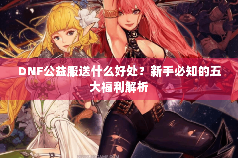 DNF公益服送什么好处？新手必知的五大福利解析