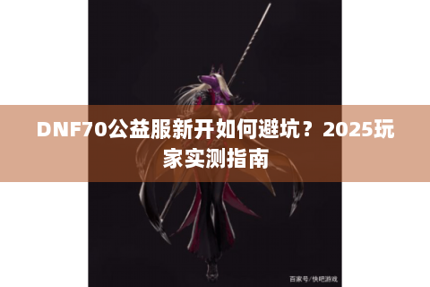 DNF70公益服新开如何避坑？2025玩家实测指南