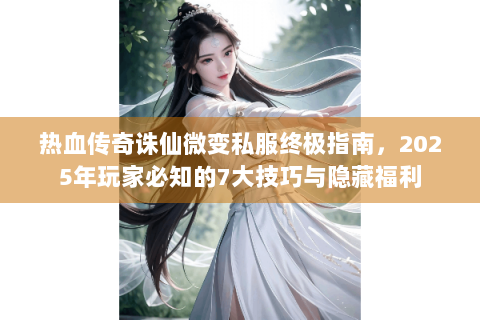 热血传奇诛仙微变私服终极指南，2025年玩家必知的7大技巧与隐藏福利