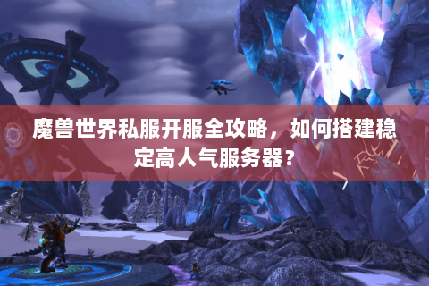 魔兽世界私服开服全攻略，如何搭建稳定高人气服务器？