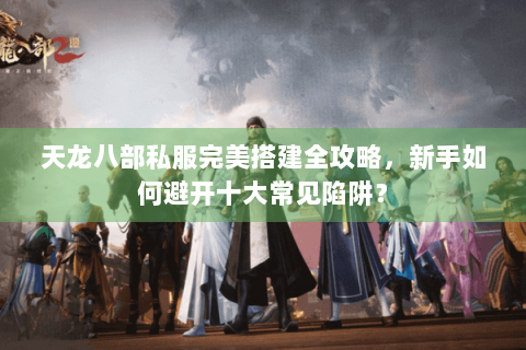 天龙八部私服完美搭建全攻略，新手如何避开十大常见陷阱？