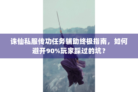 诛仙私服传功任务辅助终极指南，如何避开90%玩家踩过的坑？