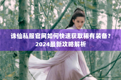 诛仙私服官网如何快速获取稀有装备？2024最新攻略解析