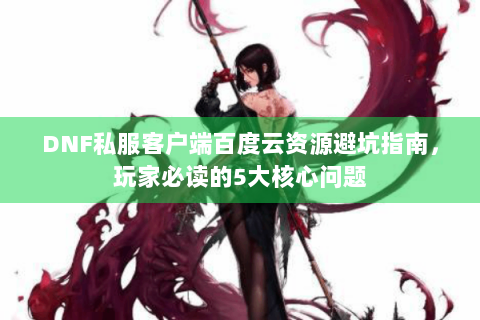 DNF私服客户端百度云资源避坑指南，玩家必读的5大核心问题