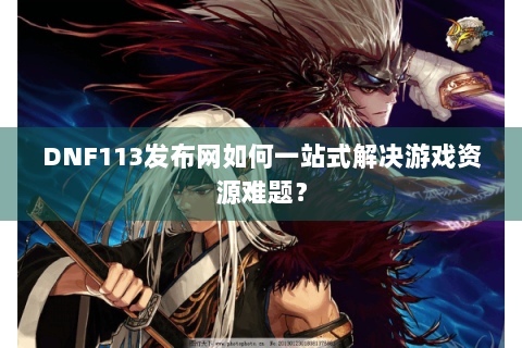 DNF113发布网如何一站式解决游戏资源难题？