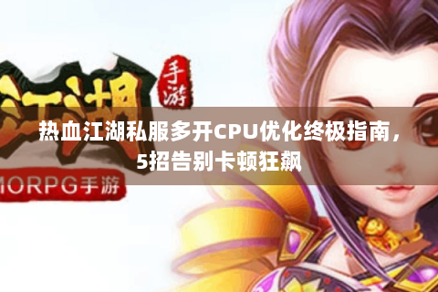 热血江湖私服多开CPU优化终极指南，5招告别卡顿狂飙