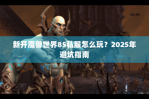 新开魔兽世界85私服怎么玩？2025年避坑指南