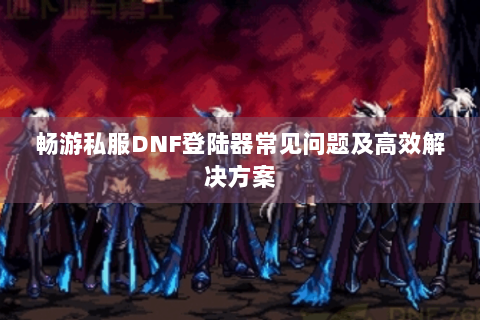 畅游私服DNF登陆器常见问题及高效解决方案