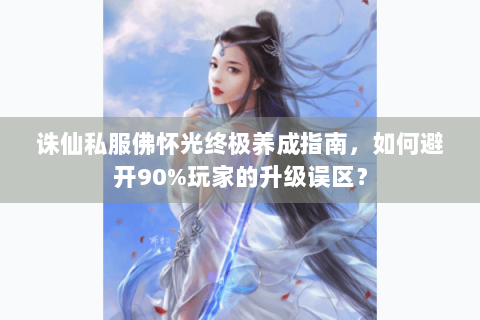 诛仙私服佛怀光终极养成指南，如何避开90%玩家的升级误区？