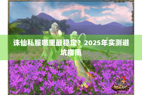 诛仙私服哪里最稳定？2025年实测避坑指南