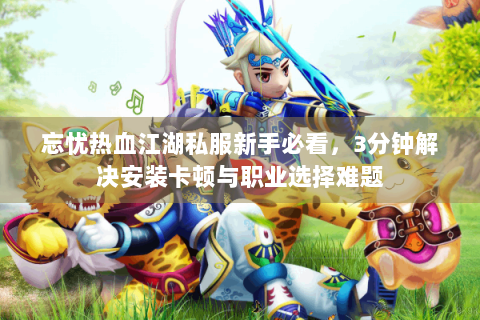 忘忧热血江湖私服新手必看，3分钟解决安装卡顿与职业选择难题