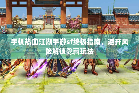 手机热血江湖手游sf终极指南，避开风险解锁隐藏玩法
