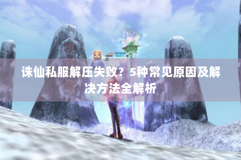 诛仙私服解压失败？5种常见原因及解决方法全解析