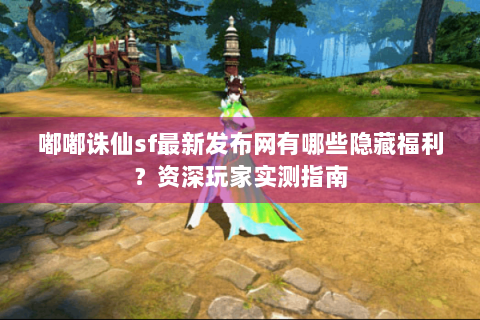 嘟嘟诛仙sf最新发布网有哪些隐藏福利？资深玩家实测指南