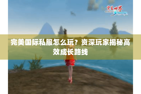 完美国际私服怎么玩？资深玩家揭秘高效成长路线