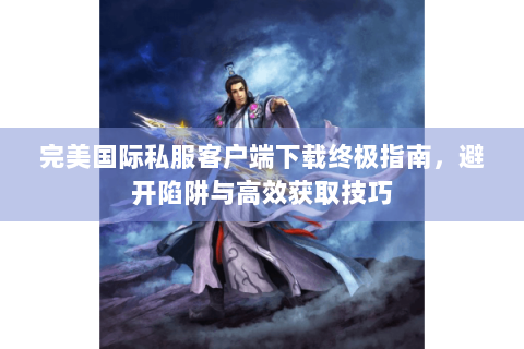 完美国际私服客户端下载终极指南，避开陷阱与高效获取技巧