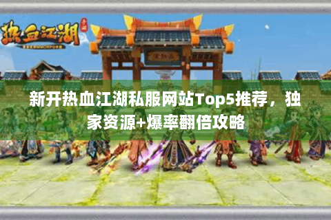 新开热血江湖私服网站Top5推荐，独家资源+爆率翻倍攻略