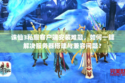 诛仙3私服客户端安装难题，如何一键解决服务器搭建与兼容问题？