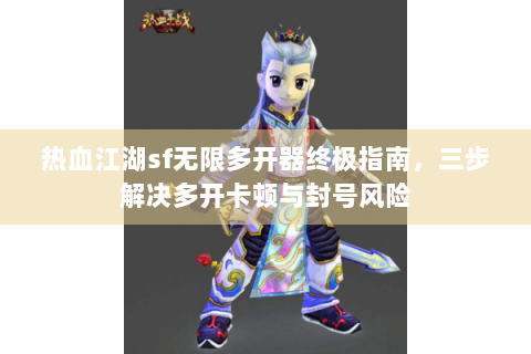 热血江湖sf无限多开器终极指南，三步解决多开卡顿与封号风险