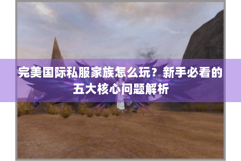 完美国际私服家族怎么玩？新手必看的五大核心问题解析