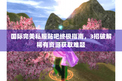 国际完美私服贴吧终极指南，3招破解稀有资源获取难题