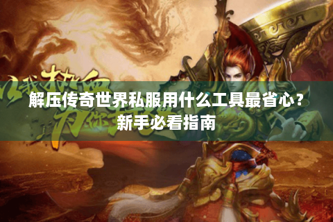 解压传奇世界私服用什么工具最省心？新手必看指南