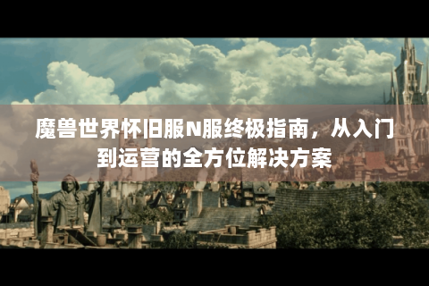 魔兽世界怀旧服N服终极指南，从入门到运营的全方位解决方案