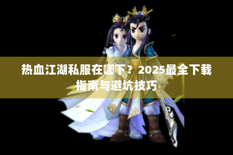 热血江湖私服在哪下？2025最全下载指南与避坑技巧