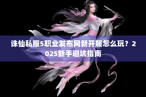 诛仙私服5职业发布网新开服怎么玩？2025新手避坑指南