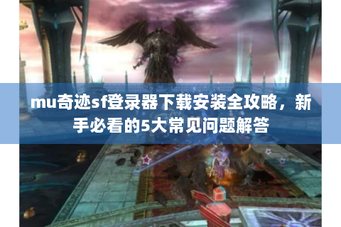 mu奇迹sf登录器下载安装全攻略，新手必看的5大常见问题解答