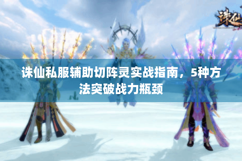 诛仙私服辅助切阵灵实战指南，5种方法突破战力瓶颈